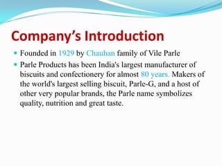 Company’s Introduction
 Founded in 1929 by Chauhan family of Vile Parle
 Parle Products has been India's largest manufacturer of
biscuits and confectionery for almost 80 years. Makers of
the world's largest selling biscuit, Parle-G, and a host of
other very popular brands, the Parle name symbolizes
quality, nutrition and great taste.
 