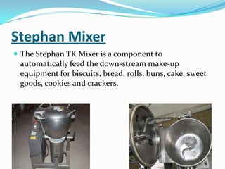 Stephan Mixer
 The Stephan TK Mixer is a component to
automatically feed the down-stream make-up
equipment for biscuits, bread, rolls, buns, cake, sweet
goods, cookies and crackers.
 