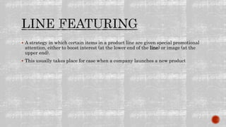  A strategy in which certain items in a product line are given special promotional
attention, either to boost interest (at the lower end of the line) or image (at the
upper end).
 This usually takes place for case when a company launches a new product
 