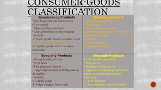 CONSUMER-GOODS
CLASSIFICATIONConvenience Products
• Buy frequently and immediately
• Low priced
• Many purchase locations
• Mass promotion by the producer
• Includes
 Staple goods: biscuits, cookies, rusks
https://youtu.be/m7i00Pc4vB8
 Impulse goods: wafers, candies,
chocolates
Shopping Products
• Less frequent purchase
• Higher price
• Fewer purchase locations
• Advertising & personal selling by both
producer & resellers
• Includes
Major appliances
Furniture, clothing
Specialty Products
• Strong brand preference
• High price
• Few purchase location
• Targeted promotion by both producer
& resellers
• Includes
 Luxury goods
 Rolex watches, fine crystal
Unsought Products
• Little product awareness
• Price varies
• Purchase location varies
• Aggressive advertising & personal
selling by producer & resellers
• Includes
 Life insurance
 Encyclopedias, reference books
 