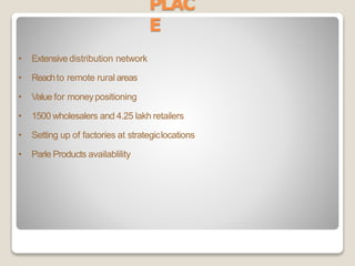 PLAC
E
• Extensive distribution network
• Reachto remote rural areas
• Value for moneypositioning
• 1500 wholesalers and 4.25 lakh retailers
• Setting up of factories at strategiclocations
• Parle Products availablility
 
