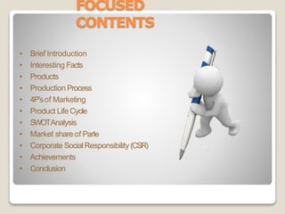 FOCUSED
CONTENTS
• Brief Introduction
• Interesting Facts
• Products
• Production Process
• 4P’sof Marketing
• Product LifeCycle
• SWOTAnalysis
• Market share of Parle
• Corporate SocialResponsibility (CSR)
• Achievements
• Conclusion
 