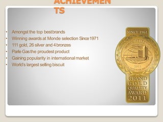 ACHIEVEMEN
TS
• Amongst the top bestbrands
• Winning awardsat Monde selection Since1971
• 111 gold, 26 silver and 4bronzes
• Parle Gasthe proudestproduct
• Gaining popularity in internationalmarket
• World’s largest selling biscuit
 
