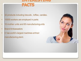 INTERESTING
FACTS
• 32 products including biscuits , toffee, candies.
• 10000 workers are employed in parle.
• 10 mother units and 65 manufacturingunits
• BrandAmbassadors
• It hasworld’s largest machines attheir
manufacturing plant.
 