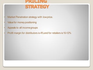 PRICING
STRATEGY
• Market Penetration strategy with lowprice.
• Valuefor moneypositioning
• Appeals to all incomegroups
• Profit margin for distributors is 4%and for retailers is10-12%
 