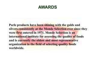 AWARDSParle products have been shining with the golds and silvers consistently at the Monde Selection ever since they were first entered in 1971. Monde Selection is an international institute for assessing the quality of foods and is currently the oldest and most representative organization in the field of selecting quality foods worldwide.