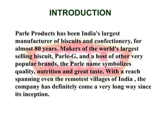 INTRODUCTIONParle Products has been India's largest manufacturer of biscuits and confectionery, for almost 80 years. Makers of the world's largest selling biscuit, Parle-G, and a host of other very popular brands, the Parle name symbolizes quality, nutrition and great taste. With a reach spanning even the remotest villages of India , the company has definitely come a very long way since its inception.