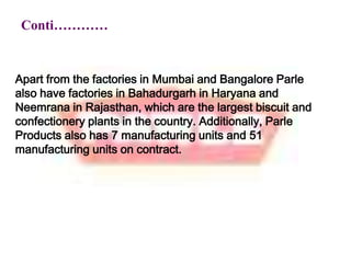 Conti…………Apart from the factories in Mumbai and Bangalore Parle also have factories in Bahadurgarh in Haryana and Neemrana in Rajasthan, which are the largest biscuit and confectionery plants in the country. Additionally, Parle Products also has 7 manufacturing units and 51 manufacturing units on contract.