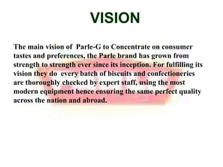 VISIONThe main vision of  Parle-G to Concentrate on consumer tastes and preferences, the Parle brand has grown from strength to strength ever since its inception. For fulfilling its vision they do  every batch of biscuits and confectioneries are thoroughly checked by expert staff, using the most modern equipment hence ensuring the same perfect quality across the nation and abroad.