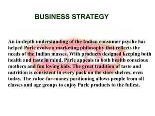 BUSINESS STRATEGYAn in-depth understanding of the Indian consumer psyche has helped Parle evolve a marketing philosophy that reflects the needs of the Indian masses. With products designed keeping both health and taste in mind, Parle appeals to both health conscious mothers and fun loving kids. The great tradition of taste and nutrition is consistent in every pack on the store shelves, even today. The value-for-money positioning allows people from all classes and age groups to enjoy Parle products to the fullest.