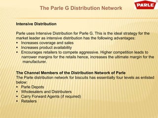 The Parle G Distribution Network

Intensive Distribution

Parle uses Intensive Distribution for Parle G. This is the ideal strategy for the
market leader as intensive distribution has the following advantages:
 Increases coverage and sales
 Increases product availability
 Encourages retailers to compete aggressive. Higher competition leads to
  narrower margins for the retails hence, increases the ultimate margin for the
   manufacturer.

The Channel Members of the Distribution Network of Parle
The Parle distribution network for biscuits has essentially four levels as enlisted
below:
 Parle Depots
 Wholesalers and Distributers
 Carry Forward Agents (if required)
 Retailers
 