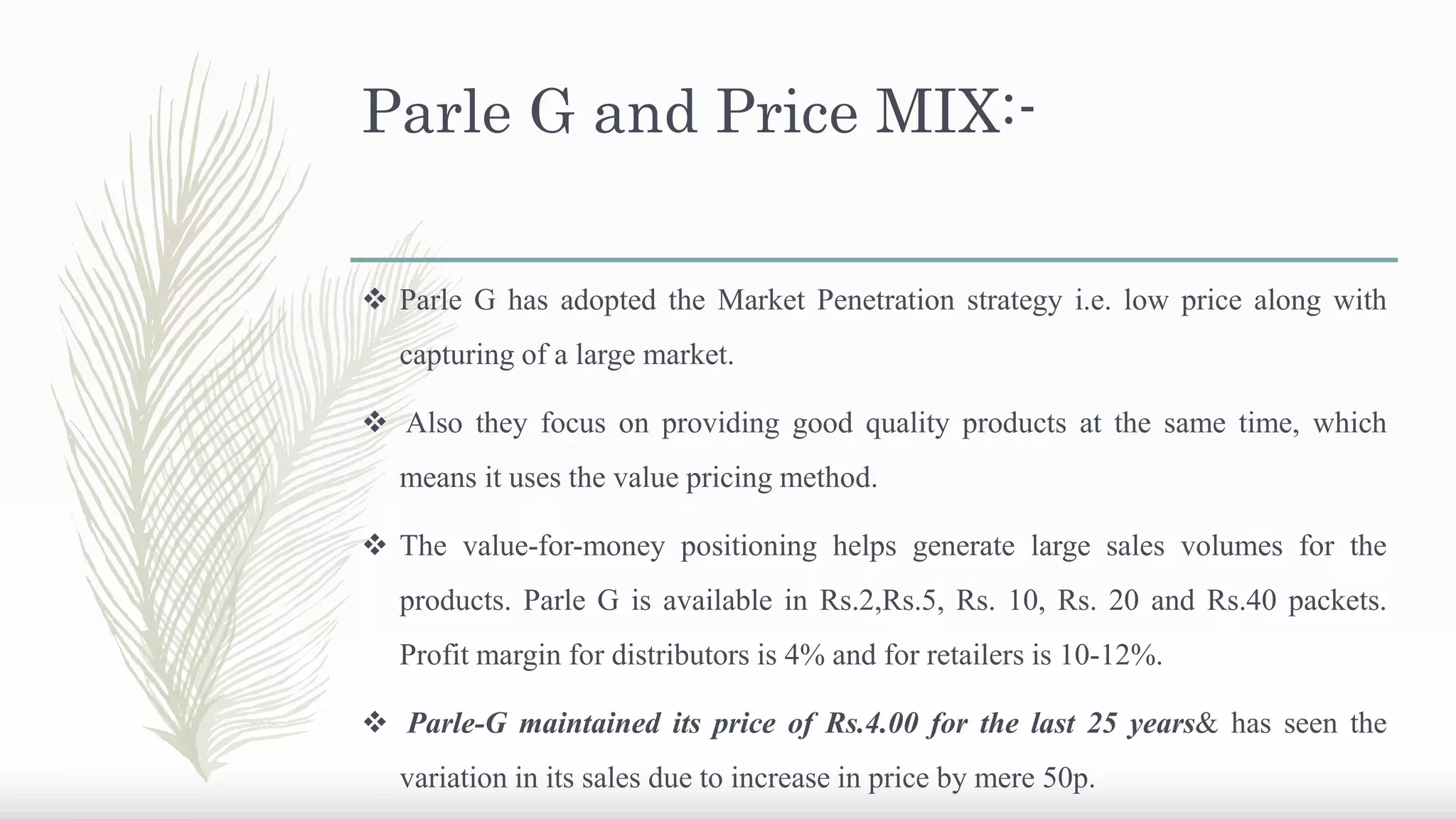 Parle G and Price MIX:-
 Parle G has adopted the Market Penetration strategy i.e. low price along with
capturing of a large market.
 Also they focus on providing good quality products at the same time, which
means it uses the value pricing method.
 The value-for-money positioning helps generate large sales volumes for the
products. Parle G is available in Rs.2,Rs.5, Rs. 10, Rs. 20 and Rs.40 packets.
Profit margin for distributors is 4% and for retailers is 10-12%.
 Parle-G maintained its price of Rs.4.00 for the last 25 years& has seen the
variation in its sales due to increase in price by mere 50p.
 