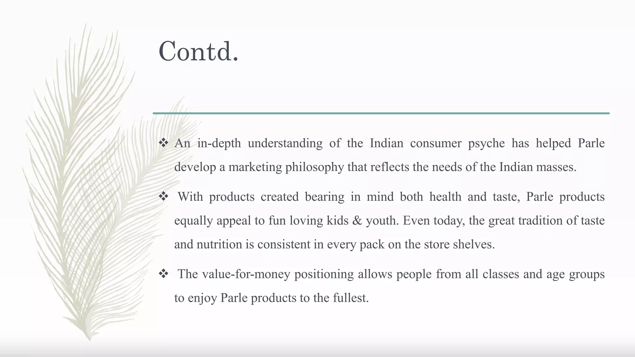 Contd.
 An in-depth understanding of the Indian consumer psyche has helped Parle
develop a marketing philosophy that reflects the needs of the Indian masses.
 With products created bearing in mind both health and taste, Parle products
equally appeal to fun loving kids & youth. Even today, the great tradition of taste
and nutrition is consistent in every pack on the store shelves.
 The value-for-money positioning allows people from all classes and age groups
to enjoy Parle products to the fullest.
 