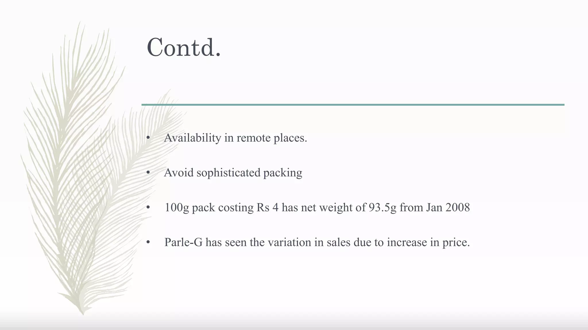 Contd.
• Availability in remote places.
• Avoid sophisticated packing
• 100g pack costing Rs 4 has net weight of 93.5g from Jan 2008
• Parle-G has seen the variation in sales due to increase in price.
 