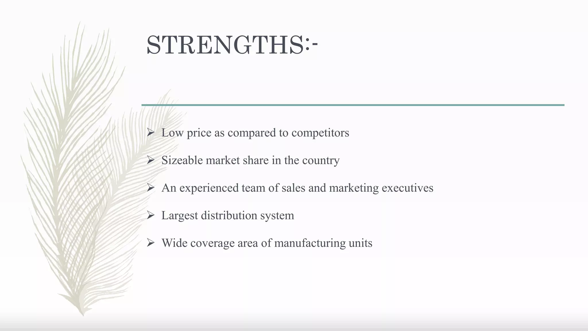 STRENGTHS:-
 Low price as compared to competitors
 Sizeable market share in the country
 An experienced team of sales and marketing executives
 Largest distribution system
 Wide coverage area of manufacturing units
 