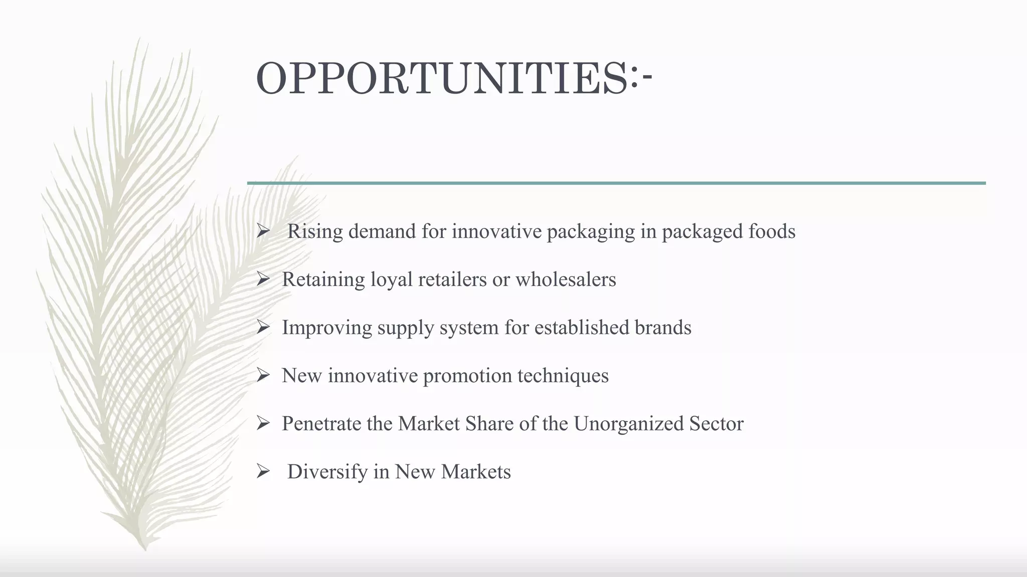 OPPORTUNITIES:-
 Rising demand for innovative packaging in packaged foods
 Retaining loyal retailers or wholesalers
 Improving supply system for established brands
 New innovative promotion techniques
 Penetrate the Market Share of the Unorganized Sector
 Diversify in New Markets
 