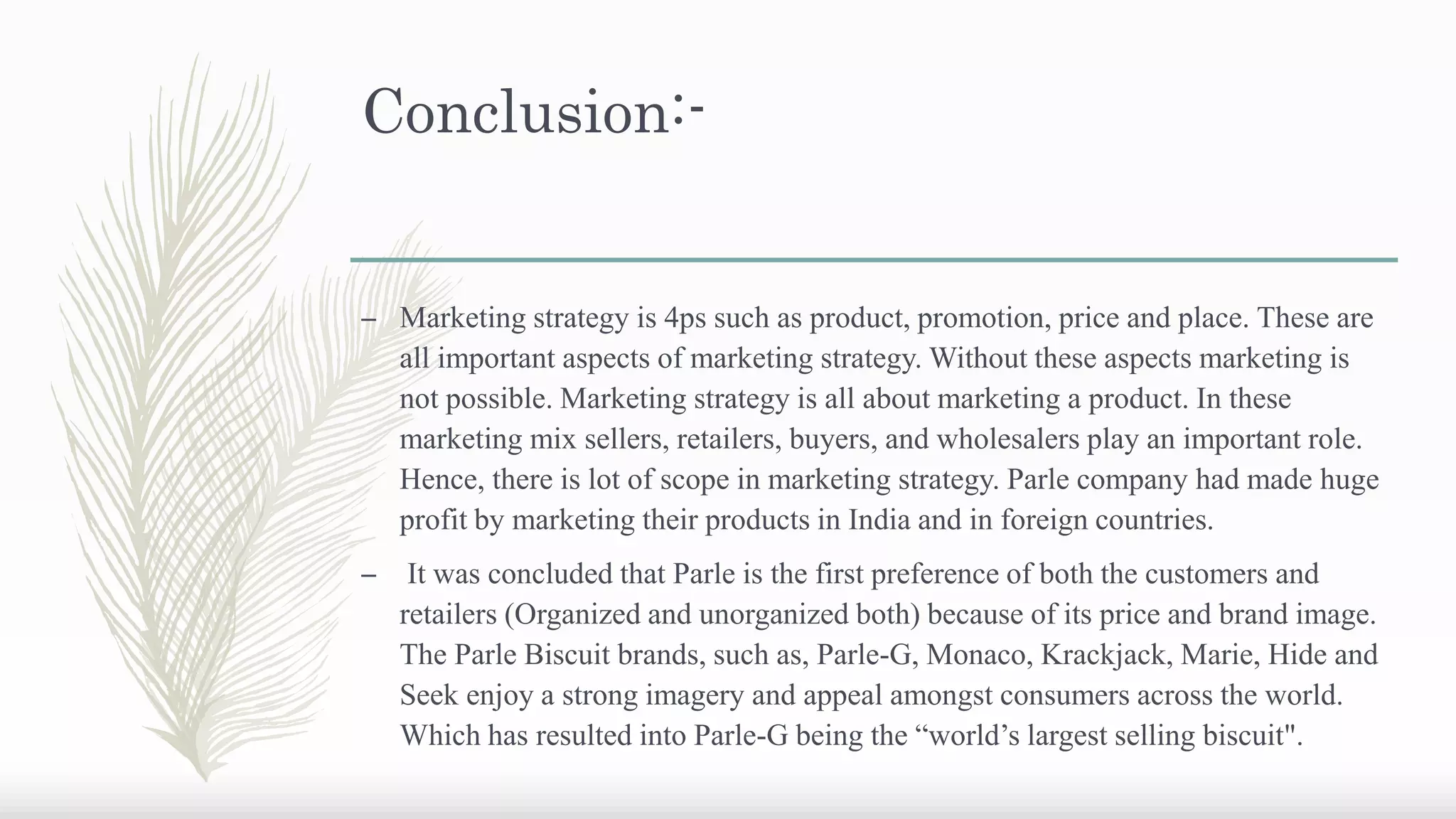 Conclusion:-
– Marketing strategy is 4ps such as product, promotion, price and place. These are
all important aspects of marketing strategy. Without these aspects marketing is
not possible. Marketing strategy is all about marketing a product. In these
marketing mix sellers, retailers, buyers, and wholesalers play an important role.
Hence, there is lot of scope in marketing strategy. Parle company had made huge
profit by marketing their products in India and in foreign countries.
– It was concluded that Parle is the first preference of both the customers and
retailers (Organized and unorganized both) because of its price and brand image.
The Parle Biscuit brands, such as, Parle-G, Monaco, Krackjack, Marie, Hide and
Seek enjoy a strong imagery and appeal amongst consumers across the world.
Which has resulted into Parle-G being the “world’s largest selling biscuit".
 