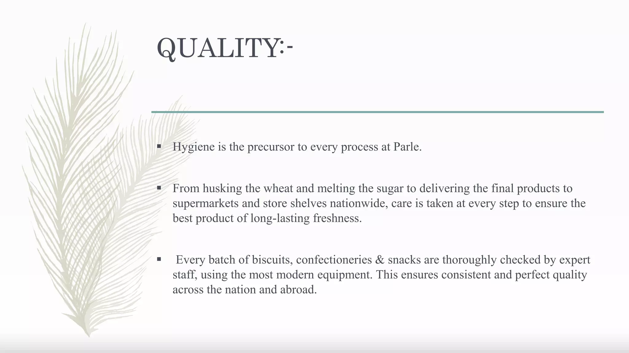 QUALITY:-
 Hygiene is the precursor to every process at Parle.
 From husking the wheat and melting the sugar to delivering the final products to
supermarkets and store shelves nationwide, care is taken at every step to ensure the
best product of long-lasting freshness.
 Every batch of biscuits, confectioneries & snacks are thoroughly checked by expert
staff, using the most modern equipment. This ensures consistent and perfect quality
across the nation and abroad.
 