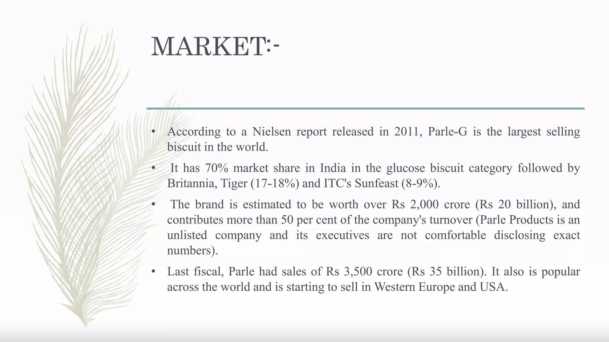 MARKET:-
• According to a Nielsen report released in 2011, Parle-G is the largest selling
biscuit in the world.
• It has 70% market share in India in the glucose biscuit category followed by
Britannia, Tiger (17-18%) and ITC's Sunfeast (8-9%).
• The brand is estimated to be worth over Rs 2,000 crore (Rs 20 billion), and
contributes more than 50 per cent of the company's turnover (Parle Products is an
unlisted company and its executives are not comfortable disclosing exact
numbers).
• Last fiscal, Parle had sales of Rs 3,500 crore (Rs 35 billion). It also is popular
across the world and is starting to sell in Western Europe and USA.
 