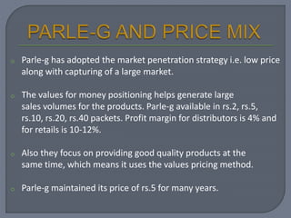 o Parle-g has adopted the market penetration strategy i.e. low price
along with capturing of a large market.
o The values for money positioning helps generate large
sales volumes for the products. Parle-g available in rs.2, rs.5,
rs.10, rs.20, rs.40 packets. Profit margin for distributors is 4% and
for retails is 10-12%.
o Also they focus on providing good quality products at the
same time, which means it uses the values pricing method.
o Parle-g maintained its price of rs.5 for many years.
 