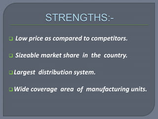  Low price as compared to competitors.
 Sizeable market share in the country.
Largest distribution system.
Wide coverage area of manufacturing units.
 