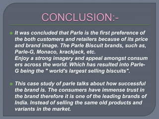  It was concluded that Parle is the first preference of
the both customers and retailers because of its price
and brand image. The Parle Biscuit brands, such as,
Parle-G, Monaco, krackjack, etc.
Enjoy a strong imagery and appeal amongst consum
ers across the world. Which has resulted into Parle-
G being the " world's largest selling biscuits".
 This case study of parle talks about how successful
the brand is. The consumers have immense trust in
the brand therefore it is one of the leading brands of
India. Instead of selling the same old products and
variants in the market.
 