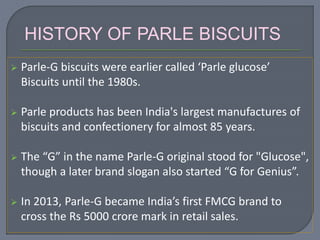  Parle-G biscuits were earlier called ‘Parle glucose’
Biscuits until the 1980s.
 Parle products has been India's largest manufactures of
biscuits and confectionery for almost 85 years.
 The “G” in the name Parle-G original stood for "Glucose",
though a later brand slogan also started “G for Genius”.
 In 2013, Parle-G became India’s first FMCG brand to
cross the Rs 5000 crore mark in retail sales.
HISTORY OF PARLE BISCUITS
 