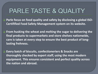  Parle focus on food quality and safety by disclosing a global ISO-
Certifified Food Safety Management system on its website.
 From husking the wheat and melting the sugar to delivering the
final products to supermarkets and store shelves nationwide,
care is taken at every step to ensure the best product of long-
lasting frehness.
 Every batch of biscuits, confectioneriers & Snacks are
thoroughly checked by expert staff, using the most modern
equipment. This ensures consistent and perfect quality across
the nation and abroad.
 