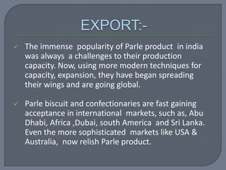  The immense popularity of Parle product in india
was always a challenges to their production
capacity. Now, using more modern techniques for
capacity, expansion, they have began spreading
their wings and are going global.
 Parle biscuit and confectionaries are fast gaining
acceptance in international markets, such as, Abu
Dhabi, Africa ,Dubai, south America and Sri Lanka.
Even the more sophisticated markets like USA &
Australia, now relish Parle product.
 