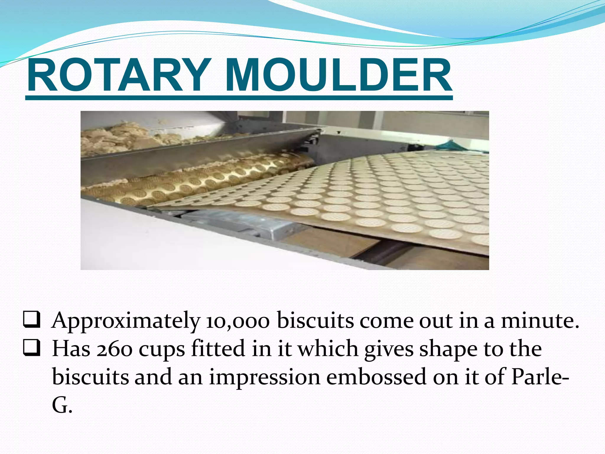 ROTARY MOULDER 
 Approximately 10,000 biscuits come out in a minute. 
 Has 260 cups fitted in it which gives shape to the 
biscuits and an impression embossed on it of Parle- 
G. 
 