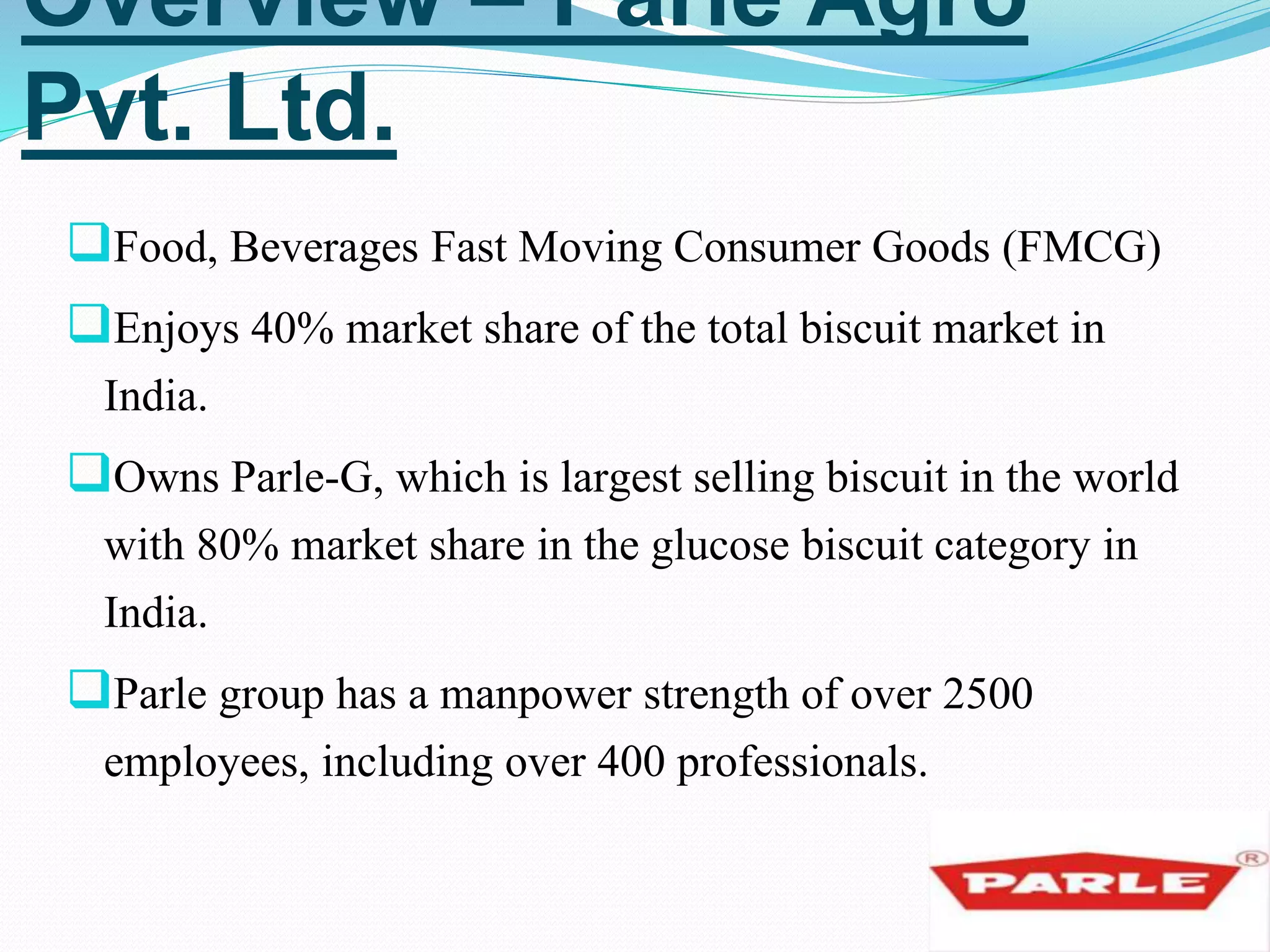 Overview – Parle Agro 
Pvt. Ltd. 
Food, Beverages Fast Moving Consumer Goods (FMCG) 
Enjoys 40% market share of the total biscuit market in 
India. 
Owns Parle-G, which is largest selling biscuit in the world 
with 80% market share in the glucose biscuit category in 
India. 
Parle group has a manpower strength of over 2500 
employees, including over 400 professionals. 
 