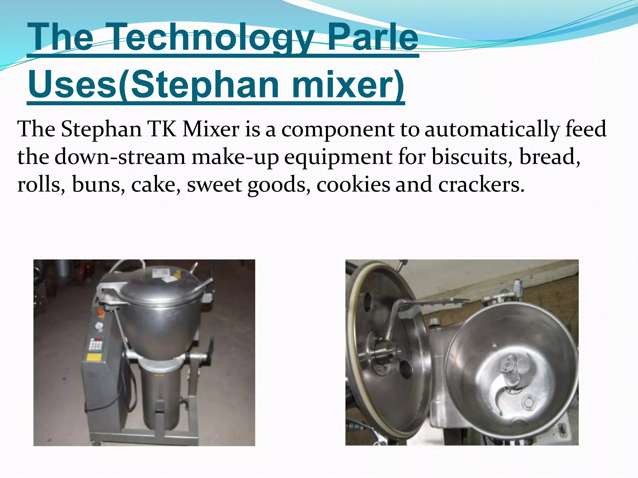 The Technology Parle 
Uses(Stephan mixer) 
The Stephan TK Mixer is a component to automatically feed 
the down-stream make-up equipment for biscuits, bread, 
rolls, buns, cake, sweet goods, cookies and crackers. 
 