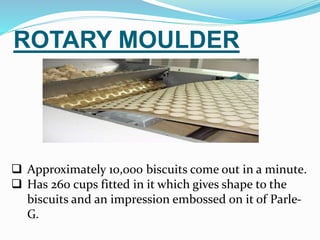 ROTARY MOULDER 
 Approximately 10,000 biscuits come out in a minute. 
 Has 260 cups fitted in it which gives shape to the 
biscuits and an impression embossed on it of Parle- 
G. 
 