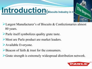 Introduction(Biscuits Industry in India) 
Largest Manufacturer’s of Biscuits & Confectionaries almost 
80 years. 
Parle itself symbolizes quality grate taste. 
Most are Parle product are market leaders. 
Available Everyone. 
Beacon of faith & trust for the consumers. 
Grate strength is extremely widespread distribution network. 
 