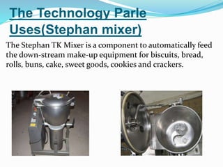The Technology Parle 
Uses(Stephan mixer) 
The Stephan TK Mixer is a component to automatically feed 
the down-stream make-up equipment for biscuits, bread, 
rolls, buns, cake, sweet goods, cookies and crackers. 
 