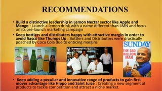 RECOMMENDATIONS
• Build a distinctive leadership in Lemon Nectar sector like Apple and
Mango : Launch a lemon drink with a name different than LMN and focus
on its pre-launch marketing campaign
• Keep bottlers and distributers happy with attractive margin in order to
avoid fiasco like Thumps Up : Bottlers and Distributors were drastically
poached by Coca Cola due to enticing margins
• Keep adding a peculiar and innovative range of products to gain first
mover advantage like Hippo and Saint Juice : Creating a new segment of
products to tackle competition and attract a niche market.
 