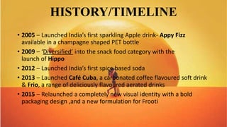 HISTORY/TIMELINE
• 2005 – Launched India’s first sparkling Apple drink- Appy Fizz
available in a champagne shaped PET bottle
• 2009 – ‘Diversified’ into the snack food category with the
launch of Hippo
• 2012 – Launched India’s first spice based soda
• 2013 – Launched Café Cuba, a carbonated coffee flavoured soft drink
& Frio, a range of deliciously flavoured aerated drinks
• 2015 – Relaunched a completely new visual identity with a bold
packaging design ,and a new formulation for Frooti
 