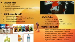 • Café Cuba
• Launched on 19 May 2013
• Is a carbonated Cuban coffee.
• First of its kind product, a bottled espresso
• Other Products
• Bailley packaged drinking water and soda
• Hippo (2008), baked snack in 6 flavours
• Mintrox Mints hard mint candy in 2 flavours
• Buttercup Candies (2008), hard boiled candy
• Buttercup Softease, a toffee in 4 flavours
• Softease Mithai, a toffee in 3 flavours
• Grappo Fizz
• Launched in 2008
• Sparkling grape juice drink
• Credited with creating the sparkling fruit drinks
category in India
• Saint Juice & LMN
• Saint Juice launched in 2008
• 3 Variants – Orange; Mixed Fruit; Grape & Apple
• LMN launched in Mar 2009
• Is a non-carbonated lemon drink
 