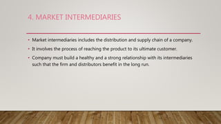 4. MARKET INTERMEDIARIES
• Market intermediaries includes the distribution and supply chain of a company.
• It involves the process of reaching the product to its ultimate customer.
• Company must build a healthy and a strong relationship with its intermediaries
such that the firm and distributors benefit in the long run.
 
