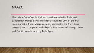 MAAZA
Maaza is a Coca-Cola fruit drink brand marketed in India and
Bangladesh Mango drinks currently account for 90% of the fruit
juice market in India. Maaza currently dominates the fruit drink
category and competes with Pepsi's Slice brand of mango drink
and Frooti, manufactured by Parle Agro.
 