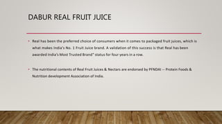 DABUR REAL FRUIT JUICE
• Real has been the preferred choice of consumers when it comes to packaged fruit juices, which is
what makes India's No. 1 Fruit Juice brand. A validation of this success is that Real has been
awarded India’s Most Trusted Brand‟ status for four years in a row.
• The nutritional contents of Real Fruit Juices & Nectars are endorsed by PFNDAI -- Protein Foods &
Nutrition development Association of India.
 
