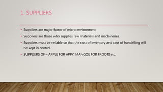 1. SUPPLIERS
• Suppliers are major factor of micro environment
• Suppliers are those who supplies raw materials and machineries.
• Suppliers must be reliable so that the cost of inventory and cost of handelling will
be kept in control.
• SUPPLIERS OF – APPLE FOR APPY, MANGOE FOR FROOTI etc.
 