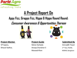 A Project Report On
         Appy Fizz, Grappo Fizz, Hippo & Hippo Round Round:
            Consumer Awareness & Opportunities Thereon




Project Mentor              Project Guide             Submitted By
VP Sajeev,                  Rohan Karkada            Aniruddh Tiwari
Dhaval Vadhar,              Anoop Chandran S         2nd Year, PGDM,
                            Masood Khan              MSRIM, Bangalore
 