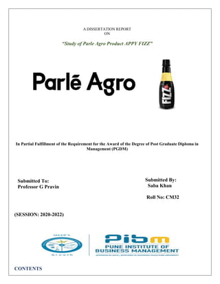 PRN No: DM20A69
A DISSERTATION REPORT
ON
“Study of Parle Agro Product APPY FIZZ”
In Partial Fulfillment of the Requirement for the Award of the Degree of Post Graduate Diploma in
Management (PGDM)
Submitted To:
Professor G Pravin
Submitted By:
Saba Khan
Roll No: CM32
(SESSION: 2020-2022)
CONTENTS
 