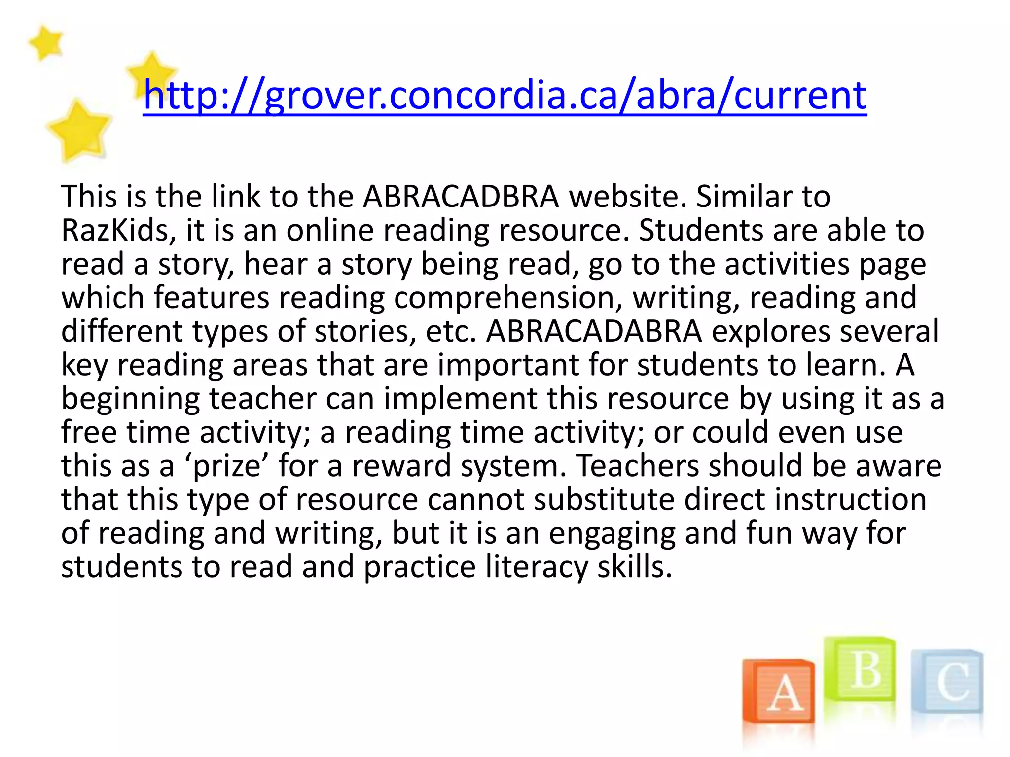 http://grover.concordia.ca/abra/current
This is the link to the ABRACADBRA website. Similar to
RazKids, it is an online reading resource. Students are able to
read a story, hear a story being read, go to the activities page
which features reading comprehension, writing, reading and
different types of stories, etc. ABRACADABRA explores several
key reading areas that are important for students to learn. A
beginning teacher can implement this resource by using it as a
free time activity; a reading time activity; or could even use
this as a ‘prize’ for a reward system. Teachers should be aware
that this type of resource cannot substitute direct instruction
of reading and writing, but it is an engaging and fun way for
students to read and practice literacy skills.
 