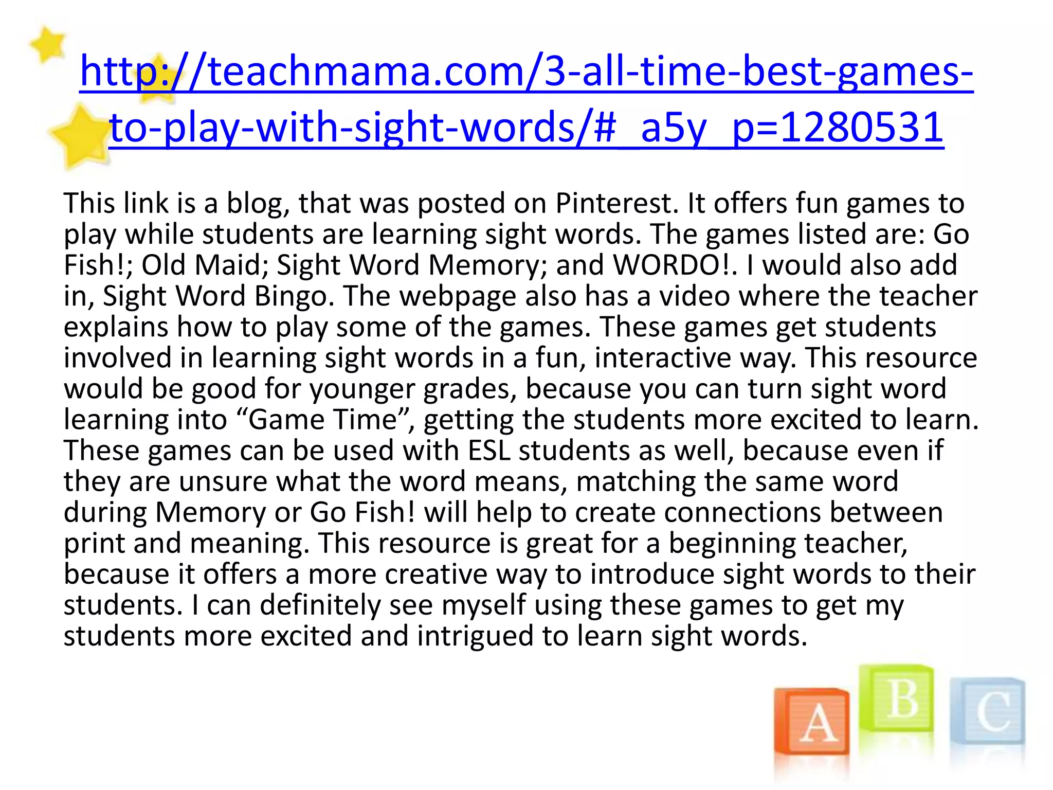http://teachmama.com/3-all-time-best-games-
to-play-with-sight-words/#_a5y_p=1280531
This link is a blog, that was posted on Pinterest. It offers fun games to
play while students are learning sight words. The games listed are: Go
Fish!; Old Maid; Sight Word Memory; and WORDO!. I would also add
in, Sight Word Bingo. The webpage also has a video where the teacher
explains how to play some of the games. These games get students
involved in learning sight words in a fun, interactive way. This resource
would be good for younger grades, because you can turn sight word
learning into “Game Time”, getting the students more excited to learn.
These games can be used with ESL students as well, because even if
they are unsure what the word means, matching the same word
during Memory or Go Fish! will help to create connections between
print and meaning. This resource is great for a beginning teacher,
because it offers a more creative way to introduce sight words to their
students. I can definitely see myself using these games to get my
students more excited and intrigued to learn sight words.
 