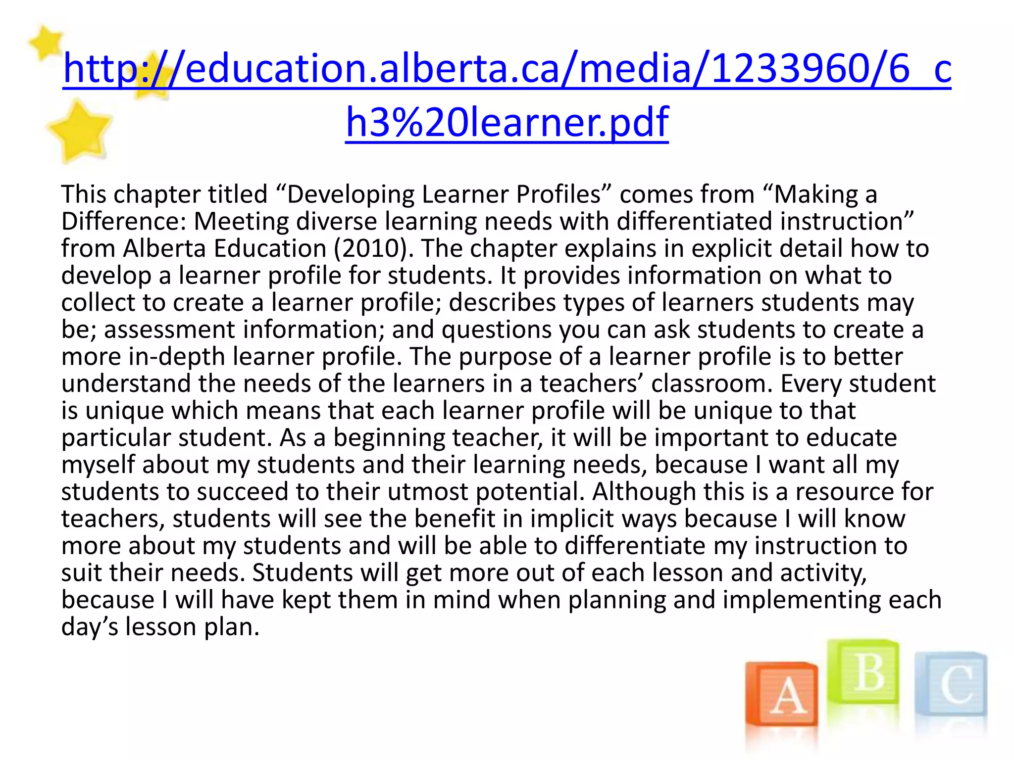http://education.alberta.ca/media/1233960/6_c
h3%20learner.pdf
This chapter titled “Developing Learner Profiles” comes from “Making a
Difference: Meeting diverse learning needs with differentiated instruction”
from Alberta Education (2010). The chapter explains in explicit detail how to
develop a learner profile for students. It provides information on what to
collect to create a learner profile; describes types of learners students may
be; assessment information; and questions you can ask students to create a
more in-depth learner profile. The purpose of a learner profile is to better
understand the needs of the learners in a teachers’ classroom. Every student
is unique which means that each learner profile will be unique to that
particular student. As a beginning teacher, it will be important to educate
myself about my students and their learning needs, because I want all my
students to succeed to their utmost potential. Although this is a resource for
teachers, students will see the benefit in implicit ways because I will know
more about my students and will be able to differentiate my instruction to
suit their needs. Students will get more out of each lesson and activity,
because I will have kept them in mind when planning and implementing each
day’s lesson plan.
 