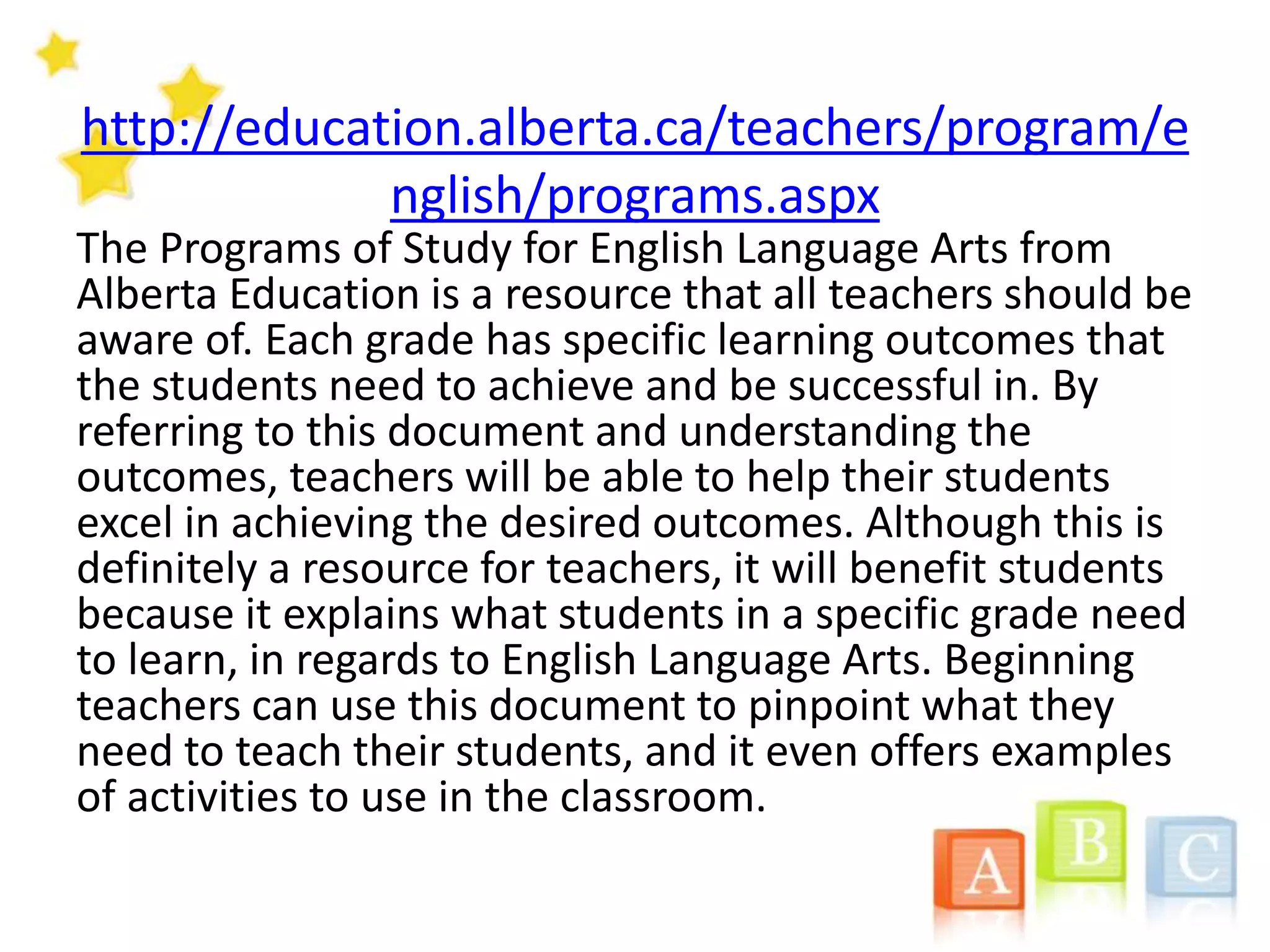 http://education.alberta.ca/teachers/program/e
nglish/programs.aspx
The Programs of Study for English Language Arts from
Alberta Education is a resource that all teachers should be
aware of. Each grade has specific learning outcomes that
the students need to achieve and be successful in. By
referring to this document and understanding the
outcomes, teachers will be able to help their students
excel in achieving the desired outcomes. Although this is
definitely a resource for teachers, it will benefit students
because it explains what students in a specific grade need
to learn, in regards to English Language Arts. Beginning
teachers can use this document to pinpoint what they
need to teach their students, and it even offers examples
of activities to use in the classroom.
 
