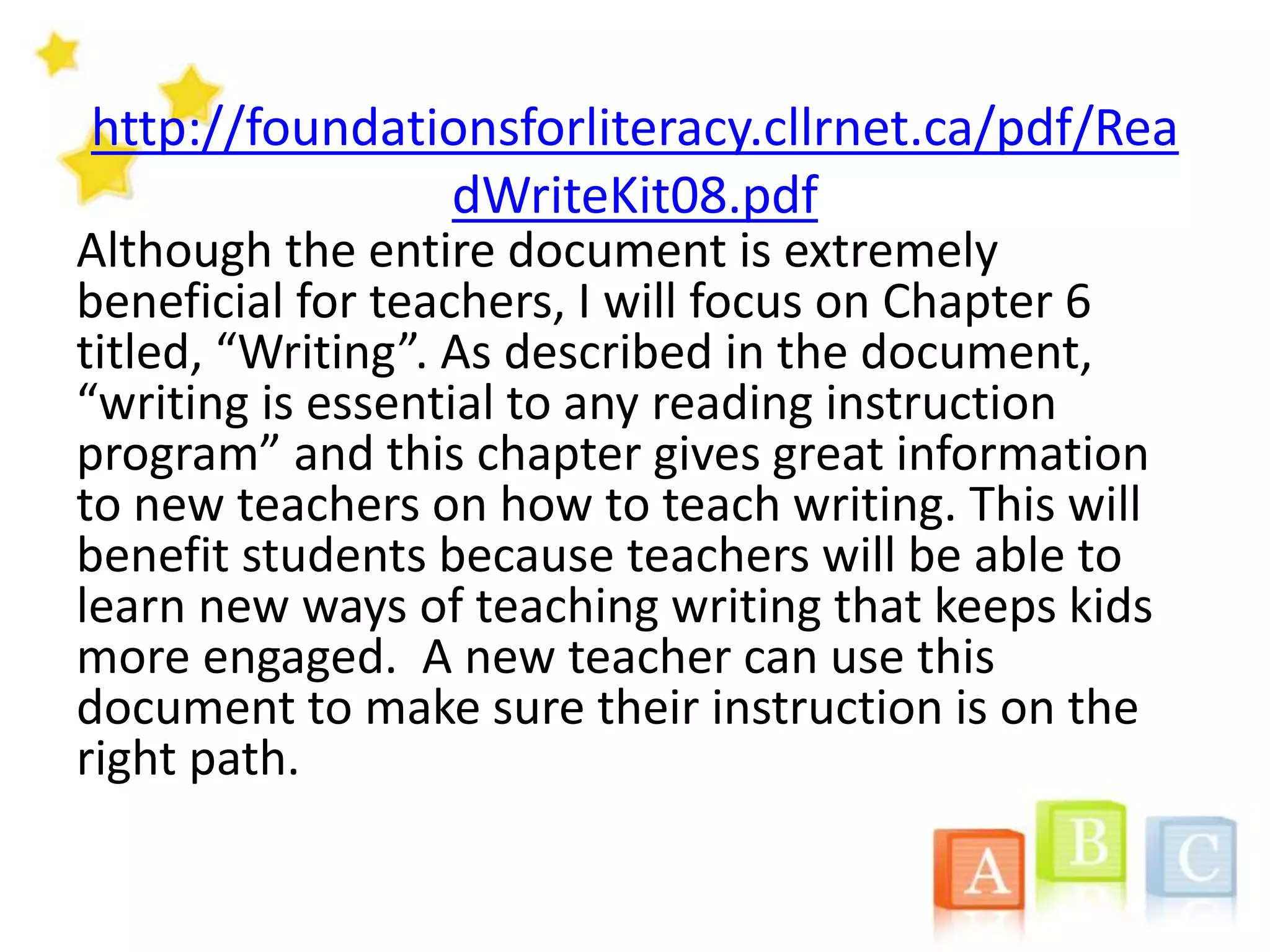 http://foundationsforliteracy.cllrnet.ca/pdf/Rea
dWriteKit08.pdf
Although the entire document is extremely
beneficial for teachers, I will focus on Chapter 6
titled, “Writing”. As described in the document,
“writing is essential to any reading instruction
program” and this chapter gives great information
to new teachers on how to teach writing. This will
benefit students because teachers will be able to
learn new ways of teaching writing that keeps kids
more engaged. A new teacher can use this
document to make sure their instruction is on the
right path.
 