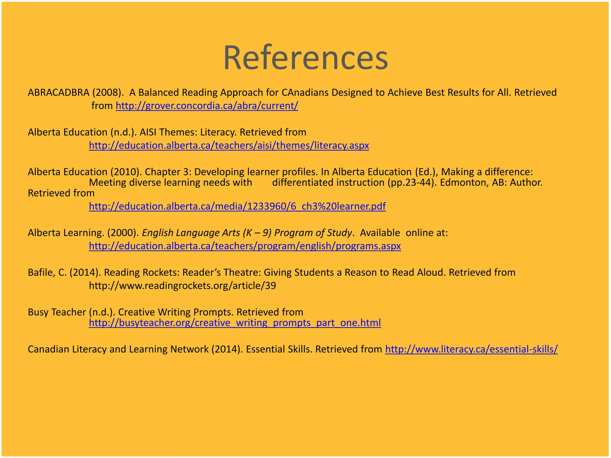 References
ABRACADBRA (2008). A Balanced Reading Approach for CAnadians Designed to Achieve Best Results for All. Retrieved
from http://grover.concordia.ca/abra/current/
Alberta Education (n.d.). AISI Themes: Literacy. Retrieved from
http://education.alberta.ca/teachers/aisi/themes/literacy.aspx
Alberta Education (2010). Chapter 3: Developing learner profiles. In Alberta Education (Ed.), Making a difference:
Meeting diverse learning needs with differentiated instruction (pp.23-44). Edmonton, AB: Author.
Retrieved from
http://education.alberta.ca/media/1233960/6_ch3%20learner.pdf
Alberta Learning. (2000). English Language Arts (K – 9) Program of Study. Available online at:
http://education.alberta.ca/teachers/program/english/programs.aspx
Bafile, C. (2014). Reading Rockets: Reader’s Theatre: Giving Students a Reason to Read Aloud. Retrieved from
http://www.readingrockets.org/article/39
Busy Teacher (n.d.). Creative Writing Prompts. Retrieved from
http://busyteacher.org/creative_writing_prompts_part_one.html
Canadian Literacy and Learning Network (2014). Essential Skills. Retrieved from http://www.literacy.ca/essential-skills/
 